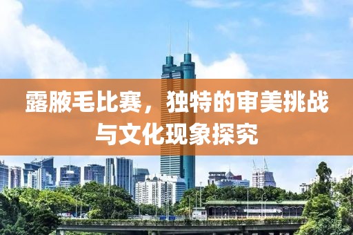 露腋毛比賽，獨(dú)特的審美挑戰(zhàn)與文化現(xiàn)象探究