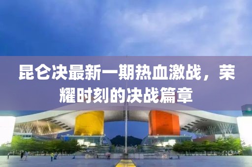 昆侖決最新一期熱血激戰(zhàn)，榮耀時(shí)刻的決戰(zhàn)篇章