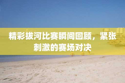精彩拔河比賽瞬間回顧，緊張刺激的賽場對決