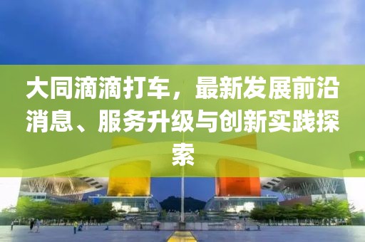 大同滴滴打車，最新發(fā)展前沿消息、服務(wù)升級(jí)與創(chuàng)新實(shí)踐探索