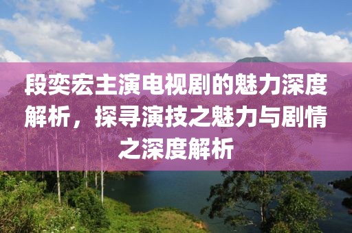 段奕宏主演電視劇的魅力深度解析，探尋演技之魅力與劇情之深度解析