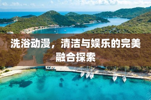 洗浴動漫，清潔與娛樂的完美融合探索