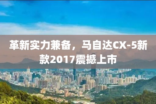 革新實力兼?zhèn)?，馬自達CX-5新款2017震撼上市