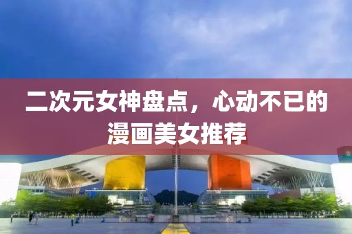 二次元女神盤點(diǎn)，心動(dòng)不已的漫畫美女推薦
