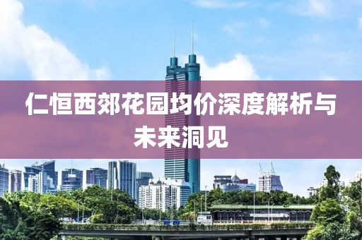 仁恒西郊花園均價(jià)深度解析與未來(lái)洞見(jiàn)