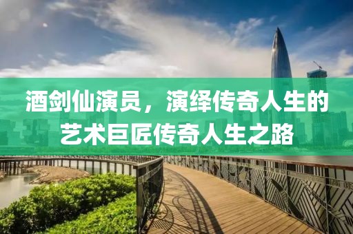 酒劍仙演員，演繹傳奇人生的藝術(shù)巨匠傳奇人生之路