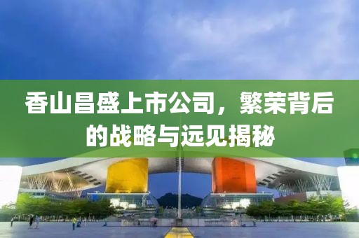 香山昌盛上市公司，繁榮背后的戰(zhàn)略與遠(yuǎn)見揭秘