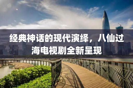 經(jīng)典神話的現(xiàn)代演繹，八仙過(guò)海電視劇全新呈現(xiàn)