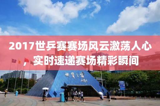 2017世乒賽賽場風云激蕩人心，實時速遞賽場精彩瞬間