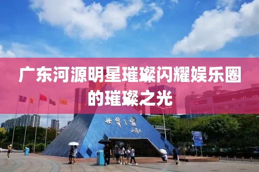 廣東河源明星璀璨閃耀娛樂圈的璀璨之光