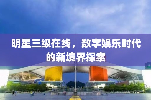 明星三級在線，數(shù)字娛樂時代的新境界探索