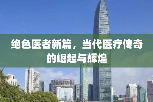 絕色醫(yī)者新篇，當(dāng)代醫(yī)療傳奇的崛起與輝煌