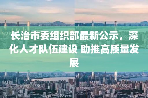 長治市委組織部最新公示，深化人才隊伍建設 助推高質(zhì)量發(fā)展