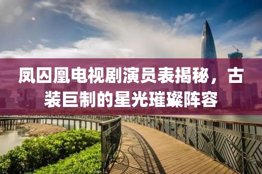 鳳囚凰電視劇演員表揭秘，古裝巨制的星光璀璨陣容