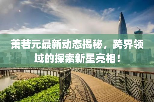 蕭若元最新動態(tài)揭秘，跨界領(lǐng)域的探索新星亮相！