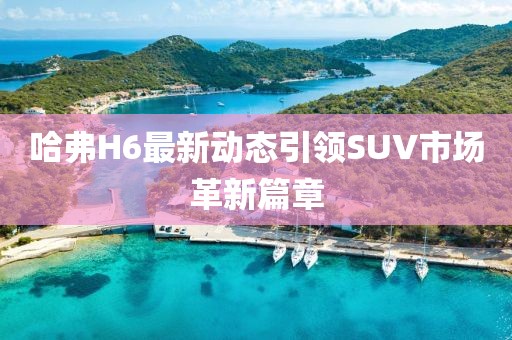 哈弗H6最新動態(tài)引領SUV市場革新篇章
