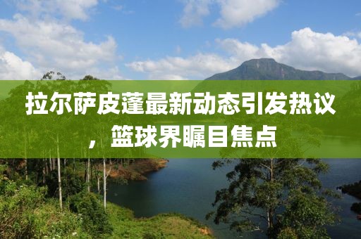 拉爾薩皮蓬最新動(dòng)態(tài)引發(fā)熱議，籃球界矚目焦點(diǎn)