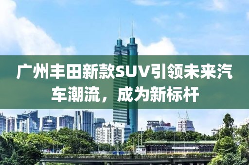 廣州豐田新款SUV引領(lǐng)未來汽車潮流，成為新標(biāo)桿