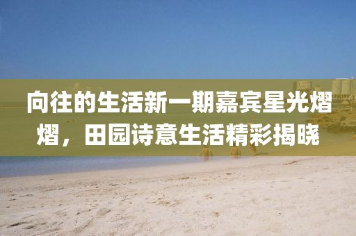向往的生活新一期嘉賓星光熠熠，田園詩(shī)意生活精彩揭曉