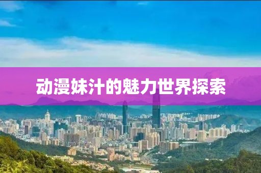 動漫妹汁的魅力世界探索