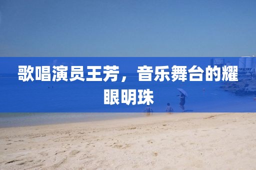 歌唱演員王芳，音樂舞臺的耀眼明珠