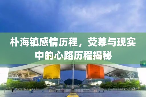 樸海鎮(zhèn)感情歷程，熒幕與現(xiàn)實(shí)中的心路歷程揭秘