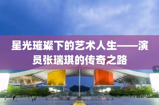 星光璀璨下的藝術(shù)人生——演員張瑞琪的傳奇之路