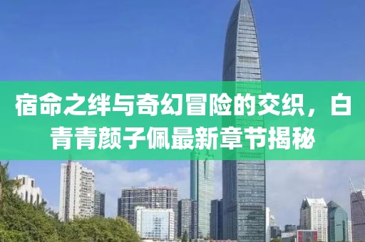 宿命之絆與奇幻冒險的交織，白青青顏子佩最新章節(jié)揭秘