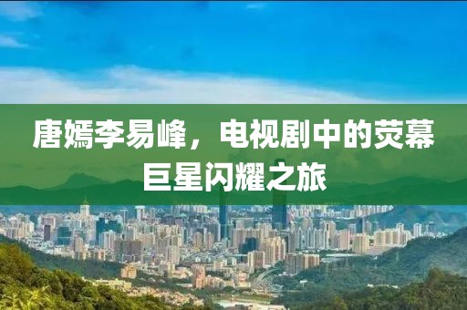 唐嫣李易峰，電視劇中的熒幕巨星閃耀之旅