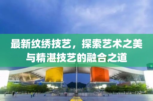 最新紋繡技藝，探索藝術之美與精湛技藝的融合之道