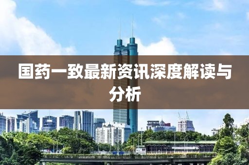 國藥一致最新資訊深度解讀與分析