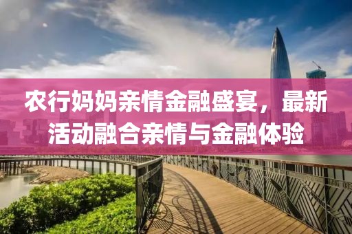 農(nóng)行媽媽親情金融盛宴，最新活動(dòng)融合親情與金融體驗(yàn)