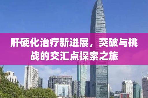 肝硬化治療新進(jìn)展，突破與挑戰(zhàn)的交匯點(diǎn)探索之旅