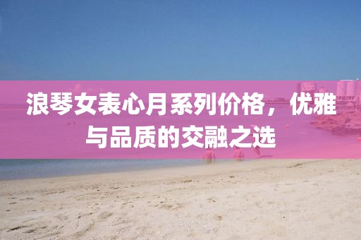 浪琴女表心月系列價格，優(yōu)雅與品質(zhì)的交融之選
