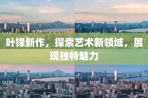 葉鋒新作，探索藝術(shù)新領(lǐng)域，展現(xiàn)獨特魅力