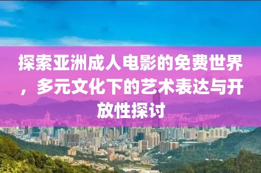 探索亞洲成人電影的免費世界，多元文化下的藝術表達與開放性探討