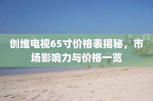 創(chuàng)維電視65寸價格表揭秘，市場影響力與價格一覽