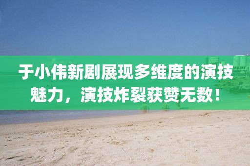 于小偉新劇展現(xiàn)多維度的演技魅力，演技炸裂獲贊無數(shù)！
