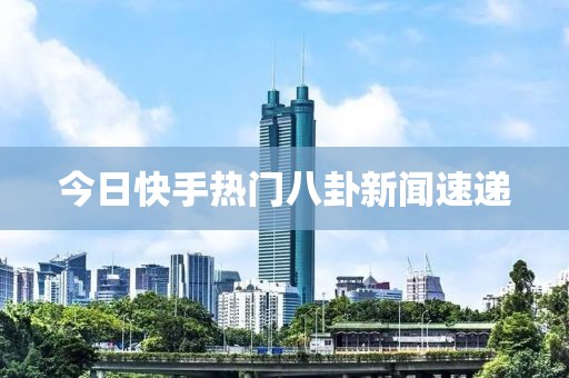 今日快手熱門八卦新聞速遞