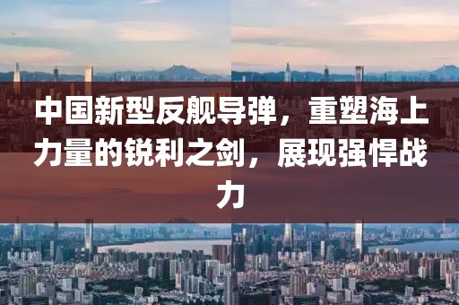 中國(guó)新型反艦導(dǎo)彈，重塑海上力量的銳利之劍，展現(xiàn)強(qiáng)悍戰(zhàn)力