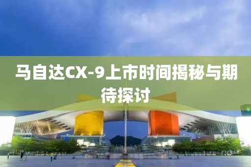 馬自達CX-9上市時間揭秘與期待探討