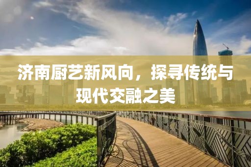 濟(jì)南廚藝新風(fēng)向，探尋傳統(tǒng)與現(xiàn)代交融之美