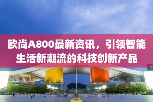 歐尚A800最新資訊，引領(lǐng)智能生活新潮流的科技創(chuàng)新產(chǎn)品