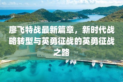 廖飛特戰(zhàn)最新篇章，新時(shí)代戰(zhàn)略轉(zhuǎn)型與英勇征戰(zhàn)的英勇征戰(zhàn)之路