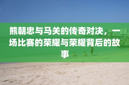 熊朝忠與馬關(guān)的傳奇對決，一場比賽的榮耀與榮耀背后的故事