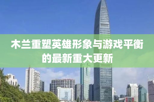 木蘭重塑英雄形象與游戲平衡的最新重大更新