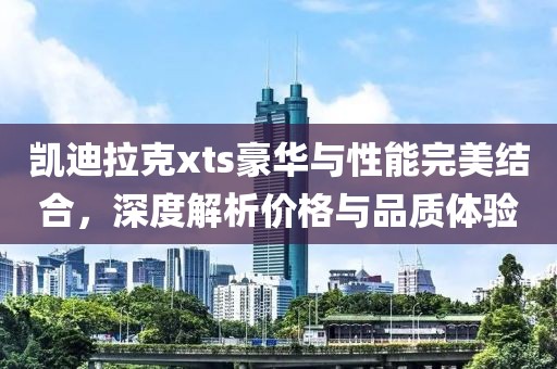 凱迪拉克xts豪華與性能完美結(jié)合，深度解析價(jià)格與品質(zhì)體驗(yàn)