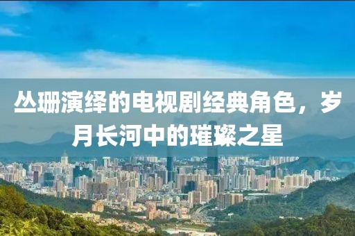 叢珊演繹的電視劇經(jīng)典角色，歲月長(zhǎng)河中的璀璨之星