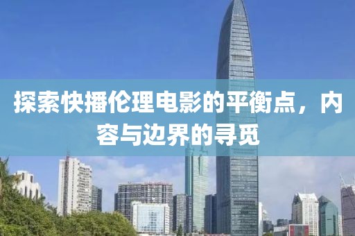 探索快播倫理電影的平衡點(diǎn)，內(nèi)容與邊界的尋覓