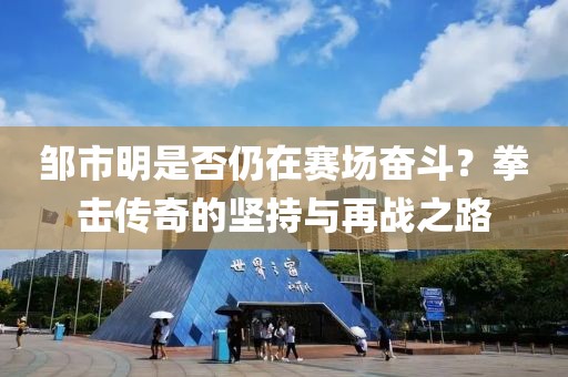 鄒市明是否仍在賽場奮斗？拳擊傳奇的堅持與再戰(zhàn)之路